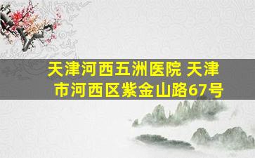 天津河西五洲医院 天津市河西区紫金山路67号